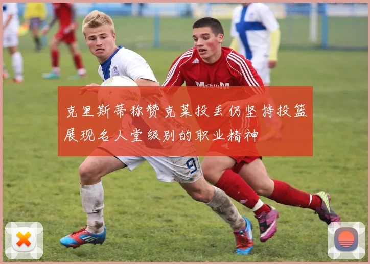 克里斯蒂称赞克莱投丢仍坚持投篮展现名人堂级别的职业精神