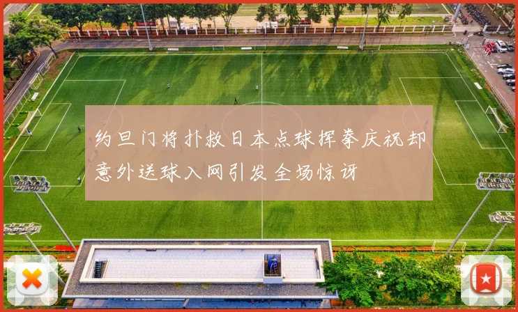 约旦门将扑救日本点球挥拳庆祝却意外送球入网引发全场惊讶