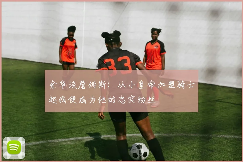 余华谈詹姆斯：从小皇帝加盟骑士起我便成为他的忠实粉丝