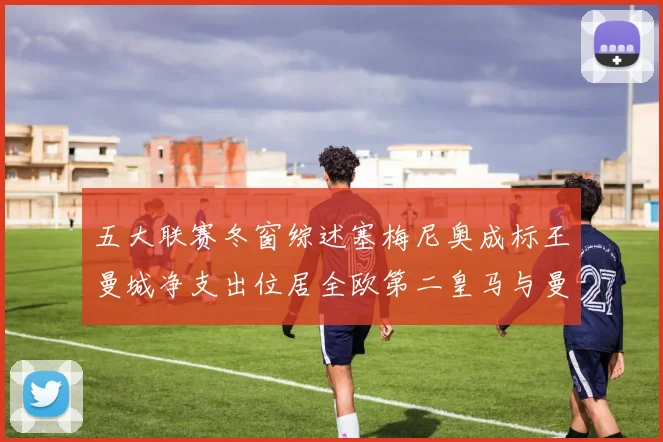 五大联赛冬窗综述塞梅尼奥成标王曼城净支出位居全欧第二皇马与曼联均未投入