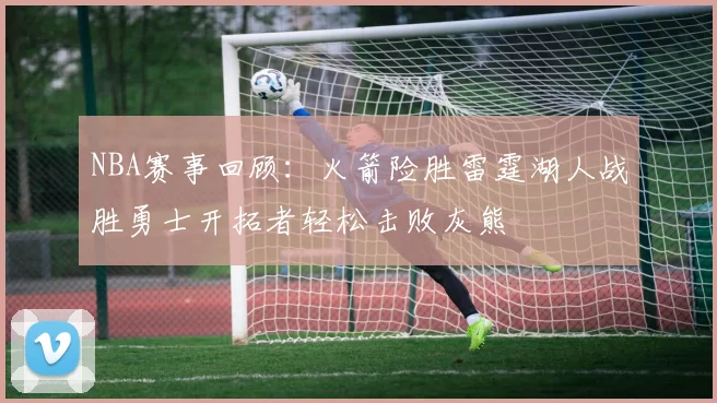 NBA赛事回顾：火箭险胜雷霆湖人战胜勇士开拓者轻松击败灰熊