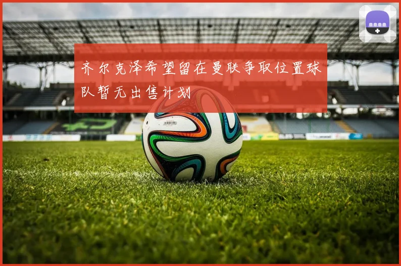 齐尔克泽希望留在曼联争取位置球队暂无出售计划