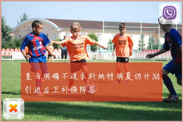 皇马明确不追求科纳特明夏仍计划引进后卫补强阵容