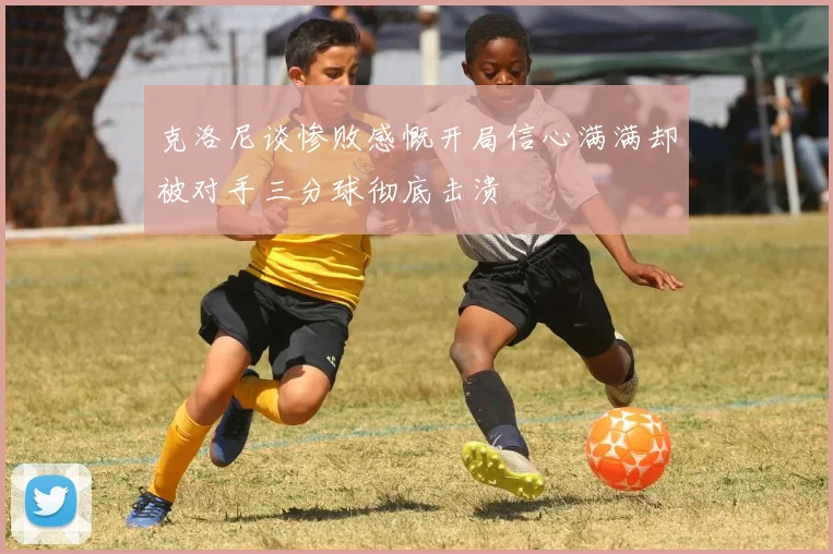 克洛尼谈惨败感慨开局信心满满却被对手三分球彻底击溃
