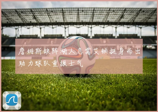 詹姆斯缺阵湖人急需艾顿挺身而出助力球队重振士气
