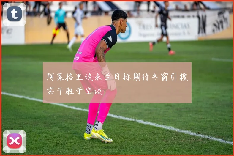 阿莱格里谈米兰目标期待冬窗引援实干胜于空谈