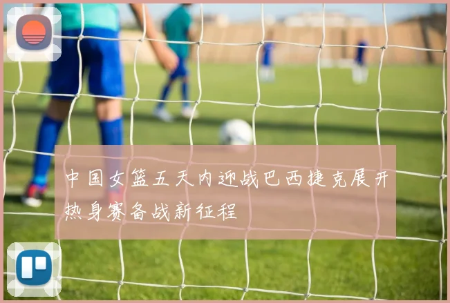 中国女篮五天内迎战巴西捷克展开热身赛备战新征程