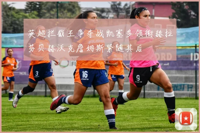 英超拦截王争夺战凯塞多领衔赫拉芬贝赫沃克詹姆斯紧随其后