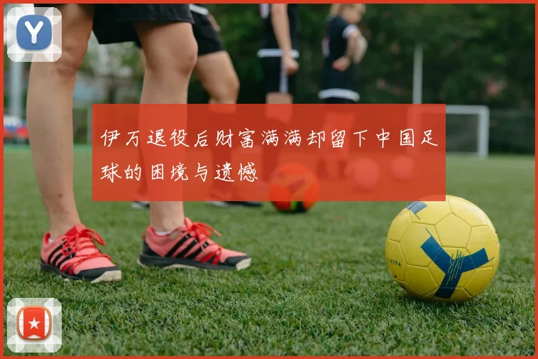 伊万退役后财富满满却留下中国足球的困境与遗憾