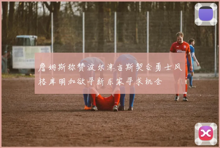 詹姆斯称赞波尔津吉斯契合勇士风格库明加欲寻新东家寻求机会