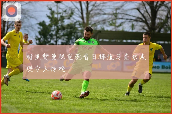 特里赞曼联重现昔日辉煌马奎尔表现令人惊艳