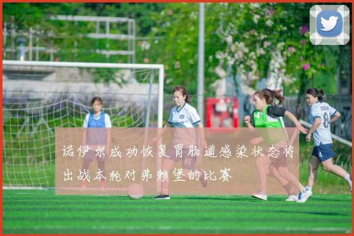 诺伊尔成功恢复胃肠道感染状态将出战本轮对弗赖堡的比赛