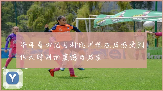 字母哥回忆与科比训练经历感受到伟大时刻的震撼与启发