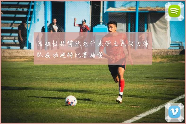 马祖拉称赞沃尔什表现出色助力球队成功逆转比赛局势