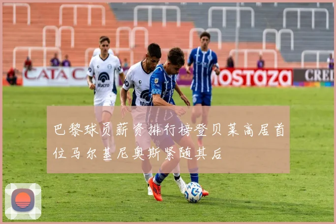 巴黎球员薪资排行榜登贝莱高居首位马尔基尼奥斯紧随其后