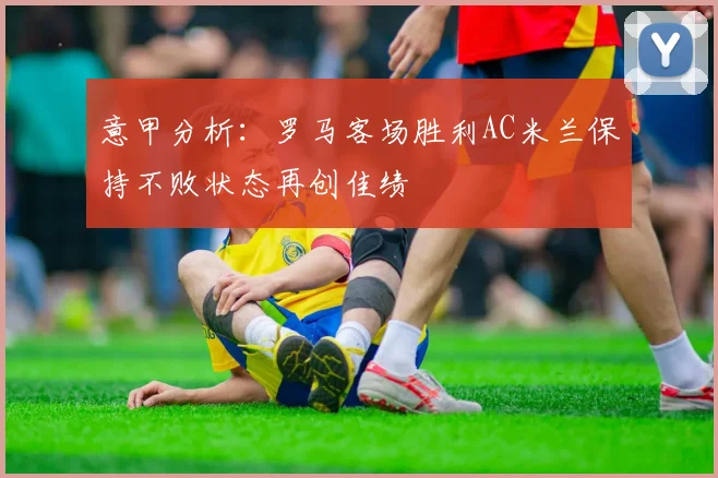 意甲分析：罗马客场胜利AC米兰保持不败状态再创佳绩