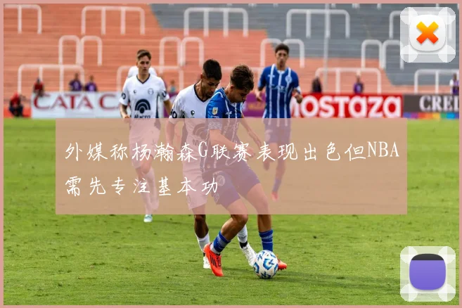 外媒称杨瀚森G联赛表现出色但NBA需先专注基本功