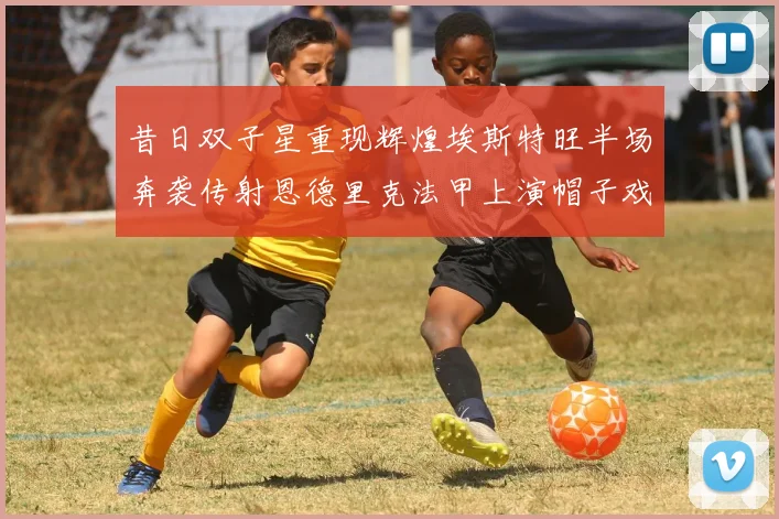 昔日双子星重现辉煌埃斯特旺半场奔袭传射恩德里克法甲上演帽子戏法