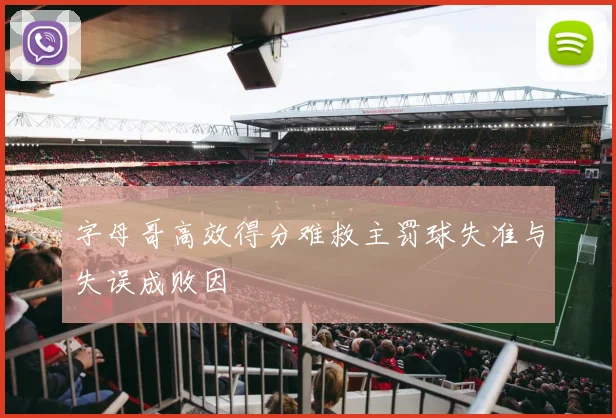 字母哥高效得分难救主罚球失准与失误成败因