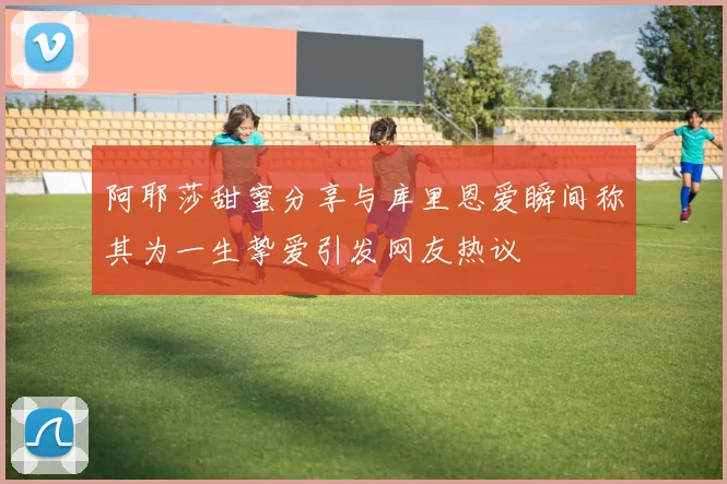 阿耶莎甜蜜分享与库里恩爱瞬间称其为一生挚爱引发网友热议