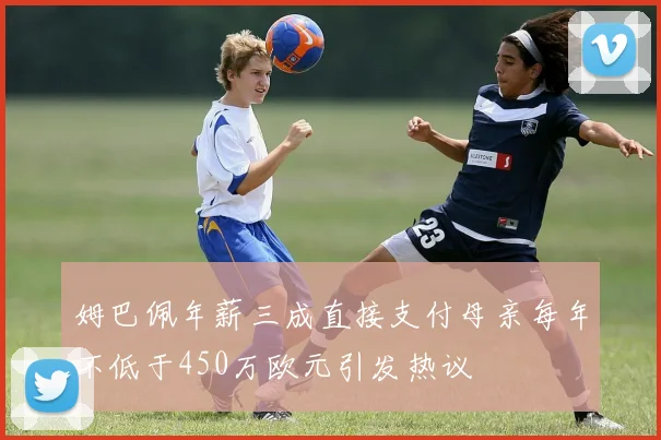 姆巴佩年薪三成直接支付母亲每年不低于450万欧元引发热议