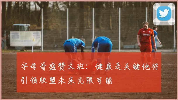 字母哥盛赞文班：健康是关键他将引领联盟未来无限可能