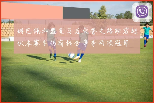 姆巴佩加盟皇马后荣誉之路跌宕起伏本赛季仍有机会争夺两项冠军