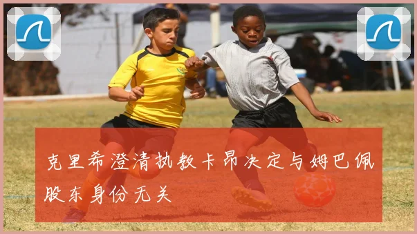 克里希澄清执教卡昂决定与姆巴佩股东身份无关