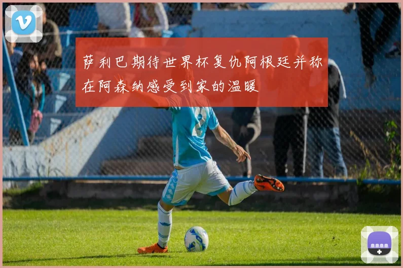 萨利巴期待世界杯复仇阿根廷并称在阿森纳感受到家的温暖