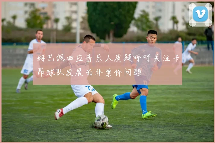 姆巴佩回应音乐人质疑呼吁关注卡昂球队发展而非票价问题