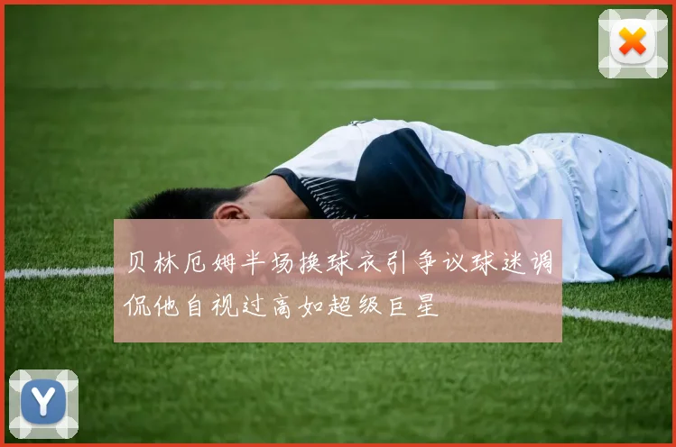 贝林厄姆半场换球衣引争议球迷调侃他自视过高如超级巨星