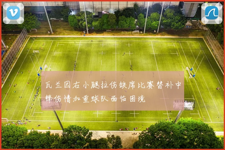 瓦兰因右小腿拉伤缺席比赛替补中锋伤情加重球队面临困境